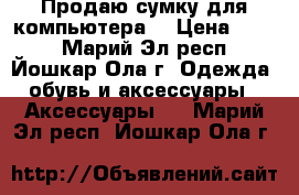 Продаю сумку для компьютера. › Цена ­ 900 - Марий Эл респ., Йошкар-Ола г. Одежда, обувь и аксессуары » Аксессуары   . Марий Эл респ.,Йошкар-Ола г.